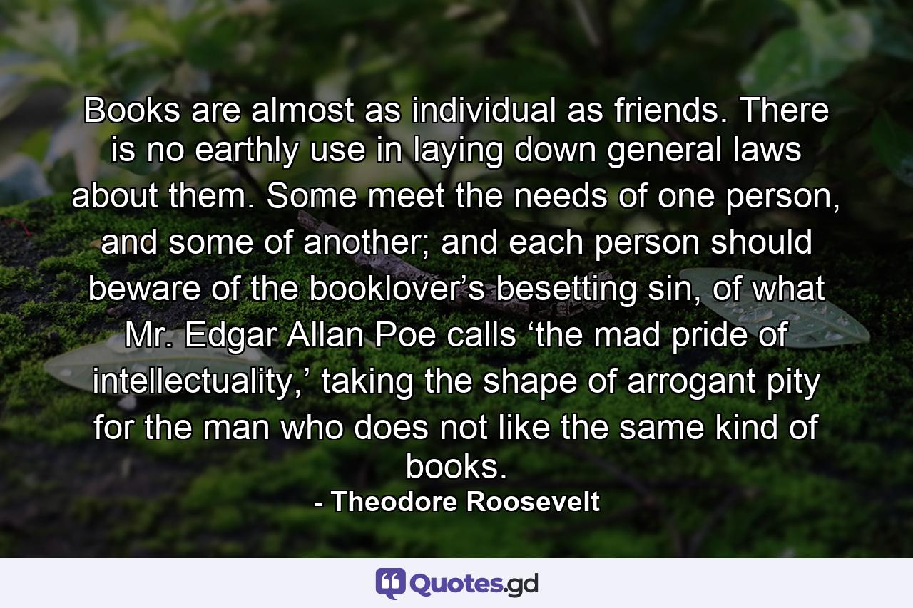 Books are almost as individual as friends. There is no earthly use in laying down general laws about them. Some meet the needs of one person, and some of another; and each person should beware of the booklover’s besetting sin, of what Mr. Edgar Allan Poe calls ‘the mad pride of intellectuality,’ taking the shape of arrogant pity for the man who does not like the same kind of books. - Quote by Theodore Roosevelt