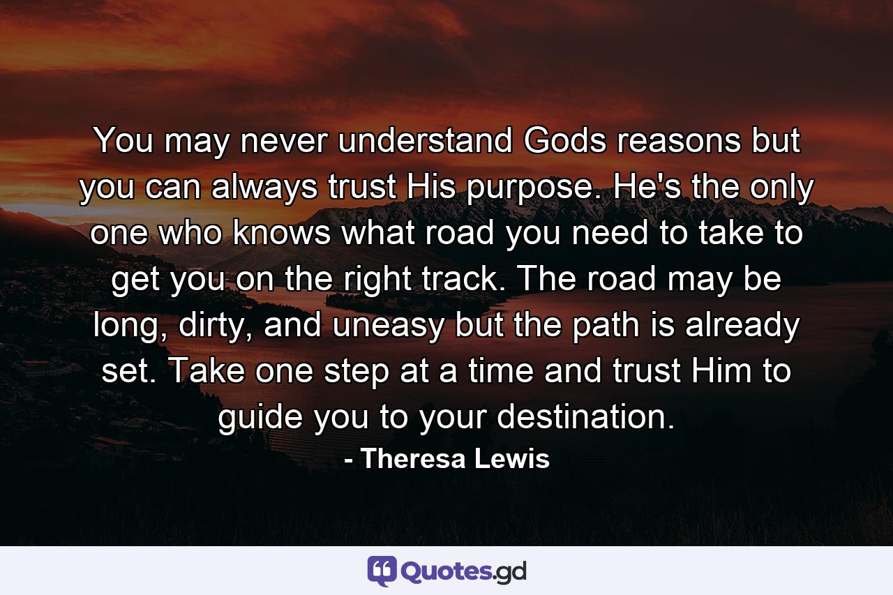 You may never understand Gods reasons but you can always trust His purpose. He's the only one who knows what road you need to take to get you on the right track. The road may be long, dirty, and uneasy but the path is already set. Take one step at a time and trust Him to guide you to your destination. - Quote by Theresa Lewis