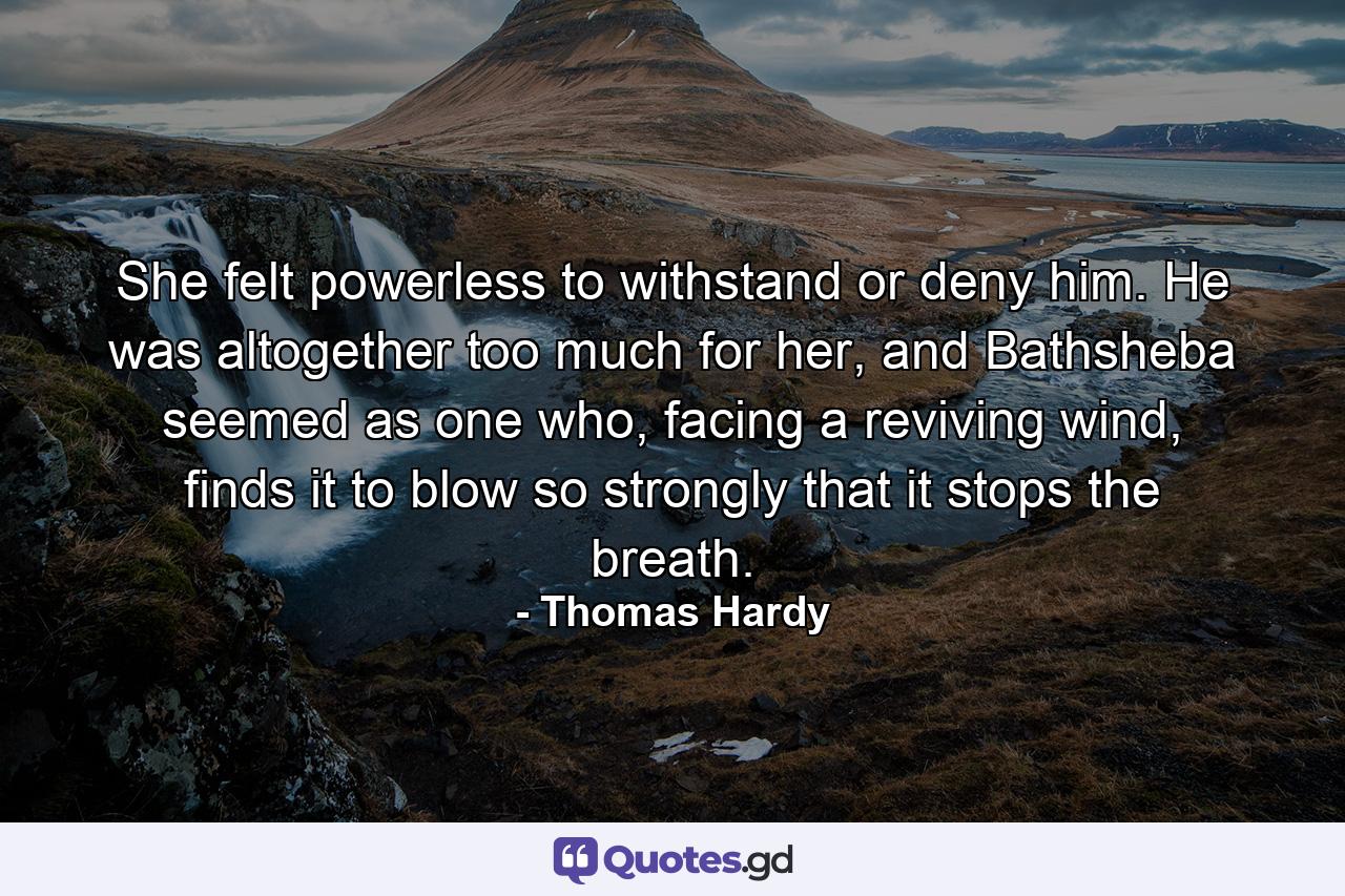 She felt powerless to withstand or deny him. He was altogether too much for her, and Bathsheba seemed as one who, facing a reviving wind, finds it to blow so strongly that it stops the breath. - Quote by Thomas Hardy