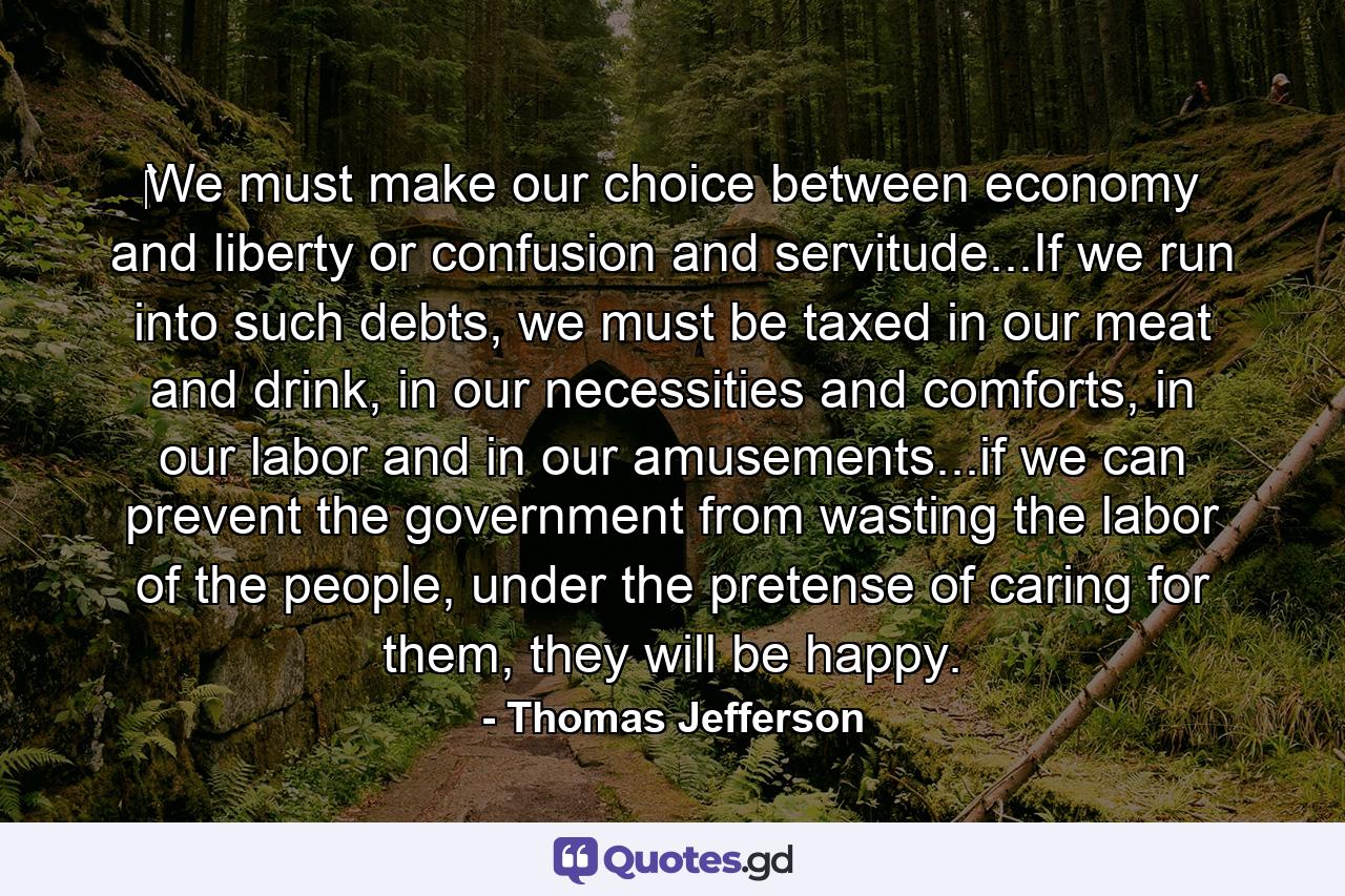 ‎We must make our choice between economy and liberty or confusion and servitude...If we run into such debts, we must be taxed in our meat and drink, in our necessities and comforts, in our labor and in our amusements...if we can prevent the government from wasting the labor of the people, under the pretense of caring for them, they will be happy. - Quote by Thomas Jefferson