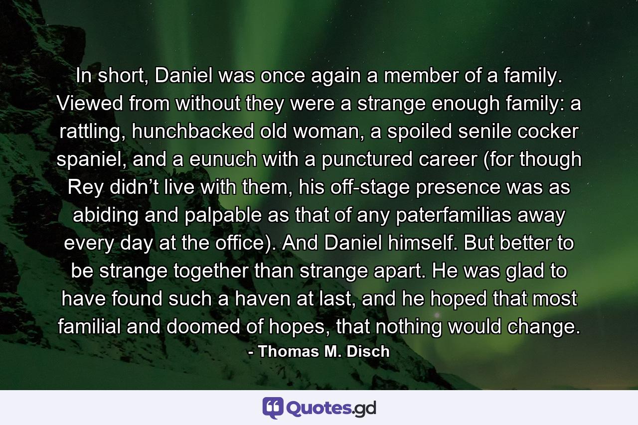 In short, Daniel was once again a member of a family. Viewed from without they were a strange enough family: a rattling, hunchbacked old woman, a spoiled senile cocker spaniel, and a eunuch with a punctured career (for though Rey didn’t live with them, his off-stage presence was as abiding and palpable as that of any paterfamilias away every day at the office). And Daniel himself. But better to be strange together than strange apart. He was glad to have found such a haven at last, and he hoped that most familial and doomed of hopes, that nothing would change. - Quote by Thomas M. Disch