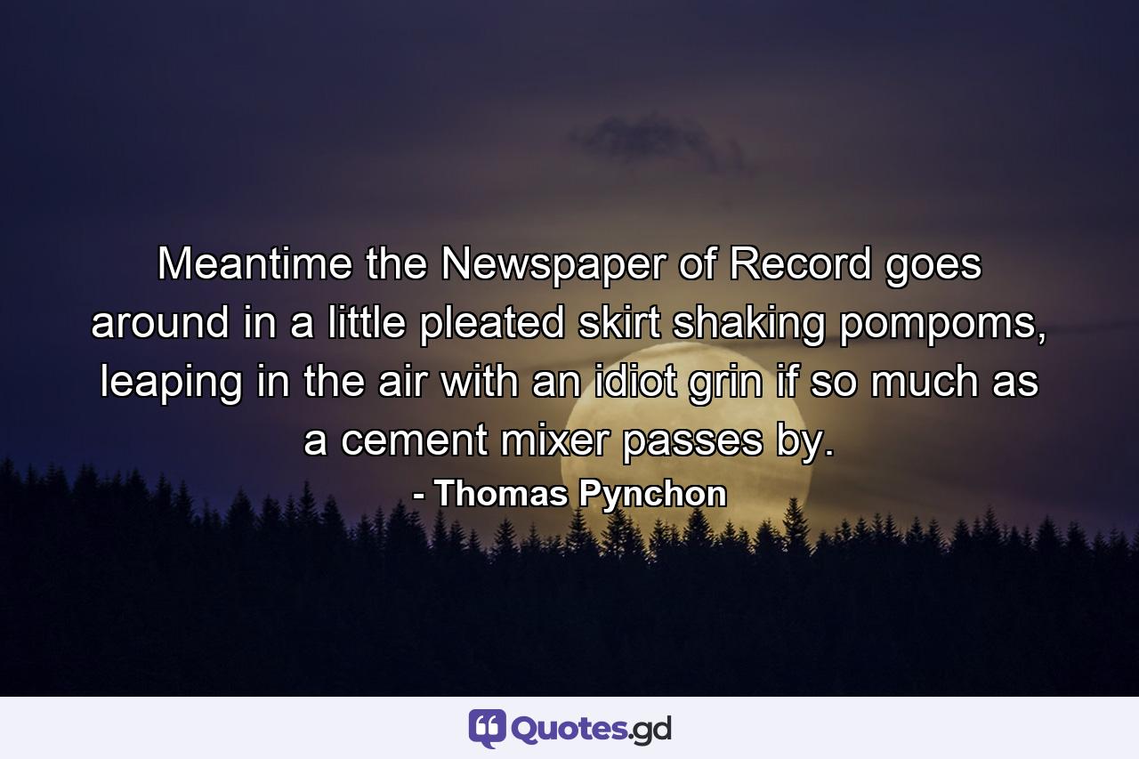 Meantime the Newspaper of Record goes around in a little pleated skirt shaking pompoms, leaping in the air with an idiot grin if so much as a cement mixer passes by. - Quote by Thomas Pynchon