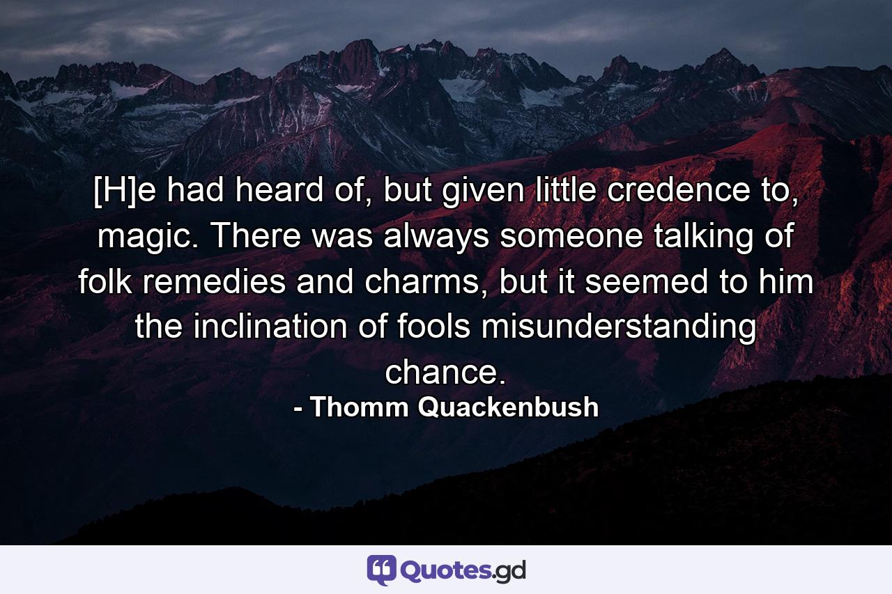 [H]e had heard of, but given little credence to, magic. There was always someone talking of folk remedies and charms, but it seemed to him the inclination of fools misunderstanding chance. - Quote by Thomm Quackenbush