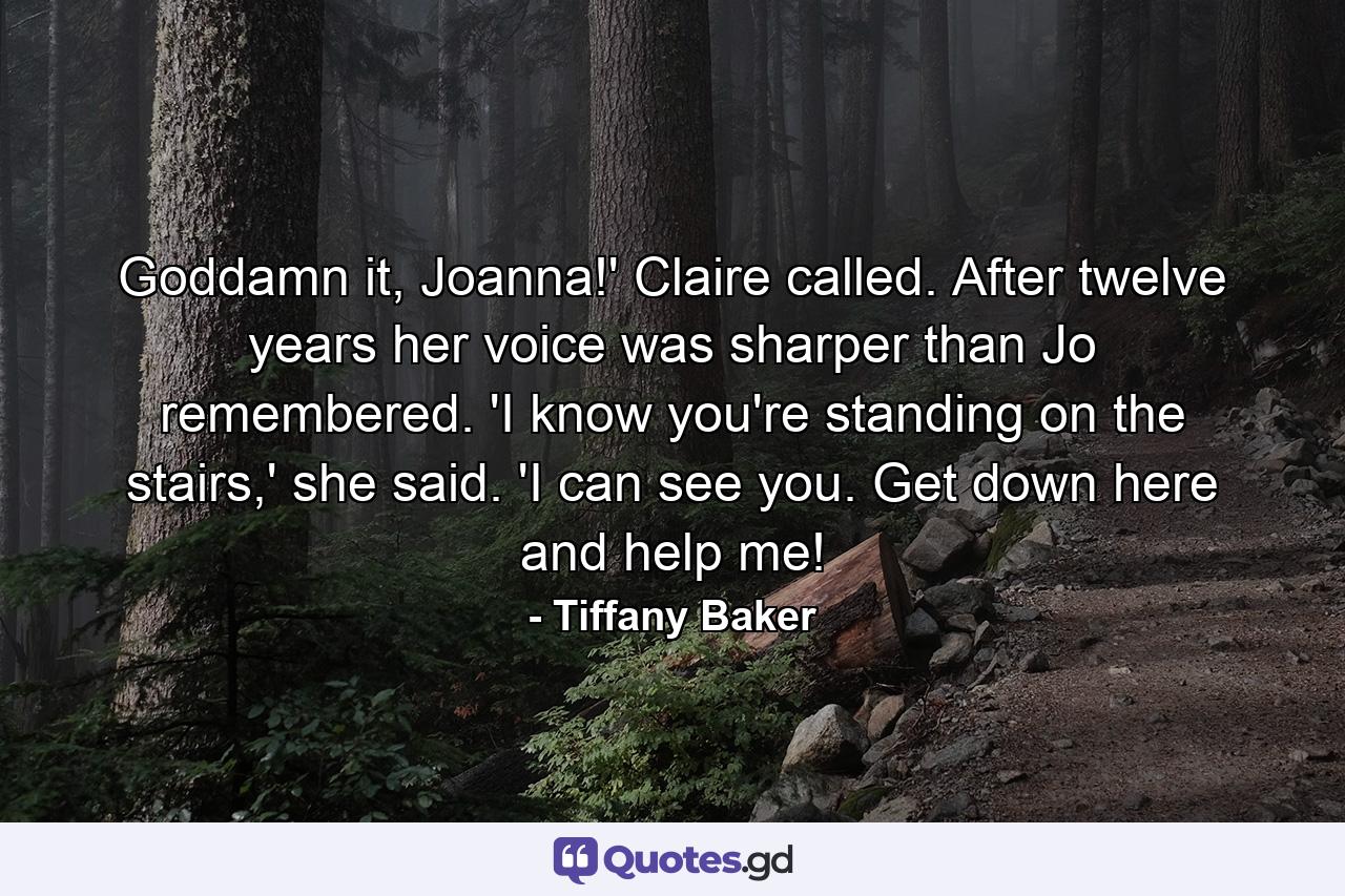 Goddamn it, Joanna!' Claire called. After twelve years her voice was sharper than Jo remembered. 'I know you're standing on the stairs,' she said. 'I can see you. Get down here and help me! - Quote by Tiffany Baker