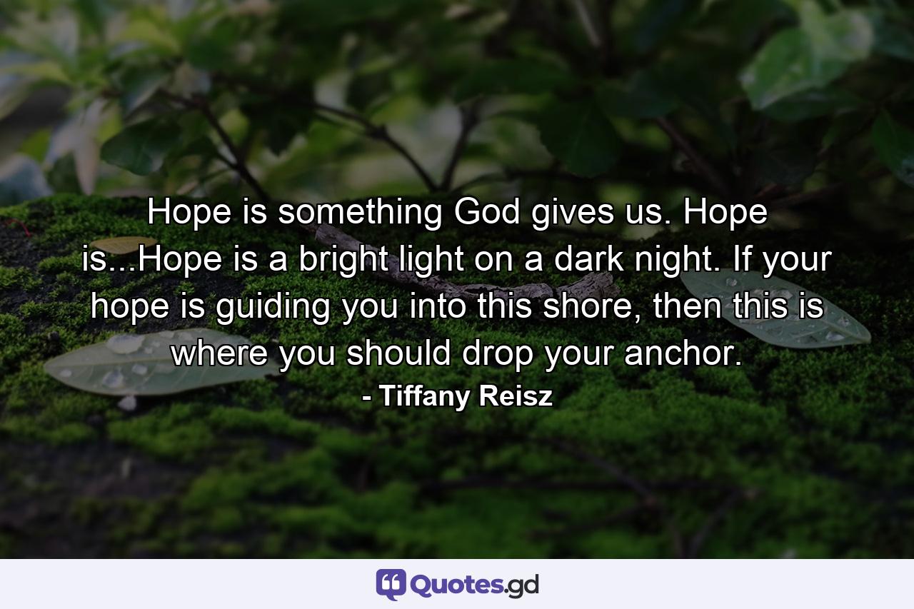 Hope is something God gives us. Hope is...Hope is a bright light on a dark night. If your hope is guiding you into this shore, then this is where you should drop your anchor. - Quote by Tiffany Reisz