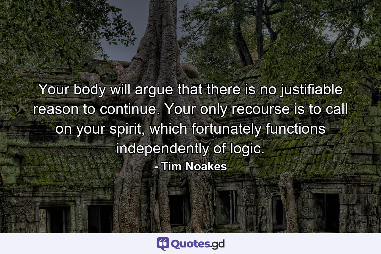 Your body will argue that there is no justifiable reason to continue. Your only recourse is to call on your spirit, which fortunately functions independently of logic. - Quote by Tim Noakes