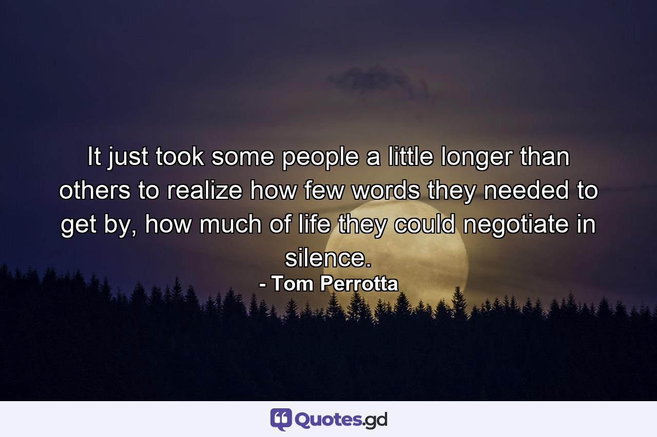 It just took some people a little longer than others to realize how few words they needed to get by, how much of life they could negotiate in silence. - Quote by Tom Perrotta