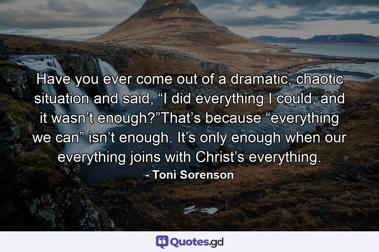 Have you ever come out of a dramatic, chaotic situation and said, “I did everything I could, and it wasn’t enough?”That’s because “everything we can” isn’t enough. It’s only enough when our everything joins with Christ’s everything. - Quote by Toni Sorenson