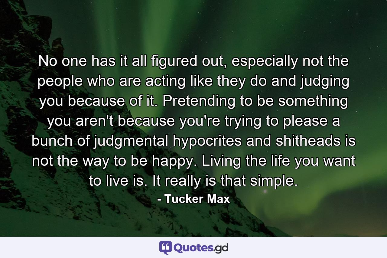 No one has it all figured out, especially not the people who are acting like they do and judging you because of it. Pretending to be something you aren't because you're trying to please a bunch of judgmental hypocrites and shitheads is not the way to be happy. Living the life you want to live is. It really is that simple. - Quote by Tucker Max