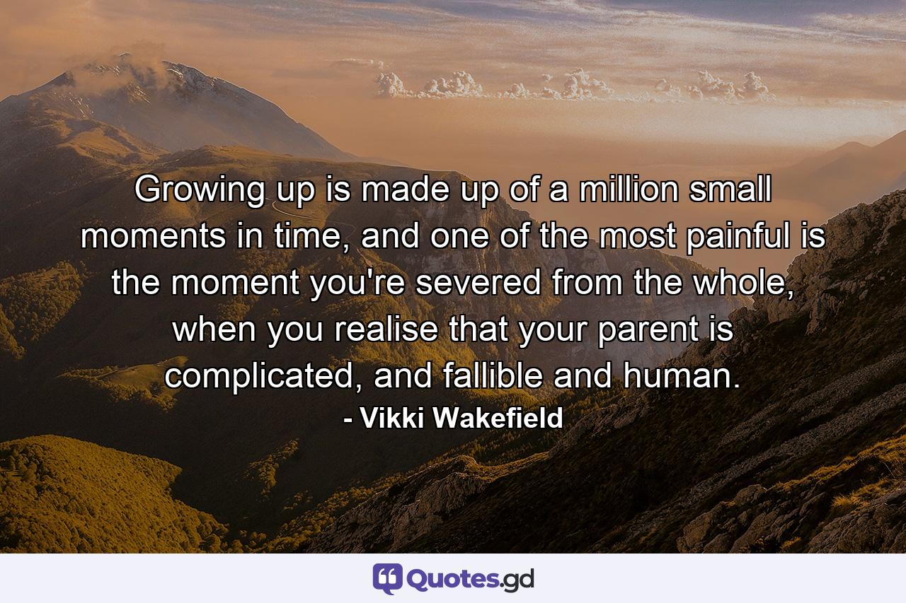 Growing up is made up of a million small moments in time, and one of the most painful is the moment you're severed from the whole, when you realise that your parent is complicated, and fallible and human. - Quote by Vikki Wakefield