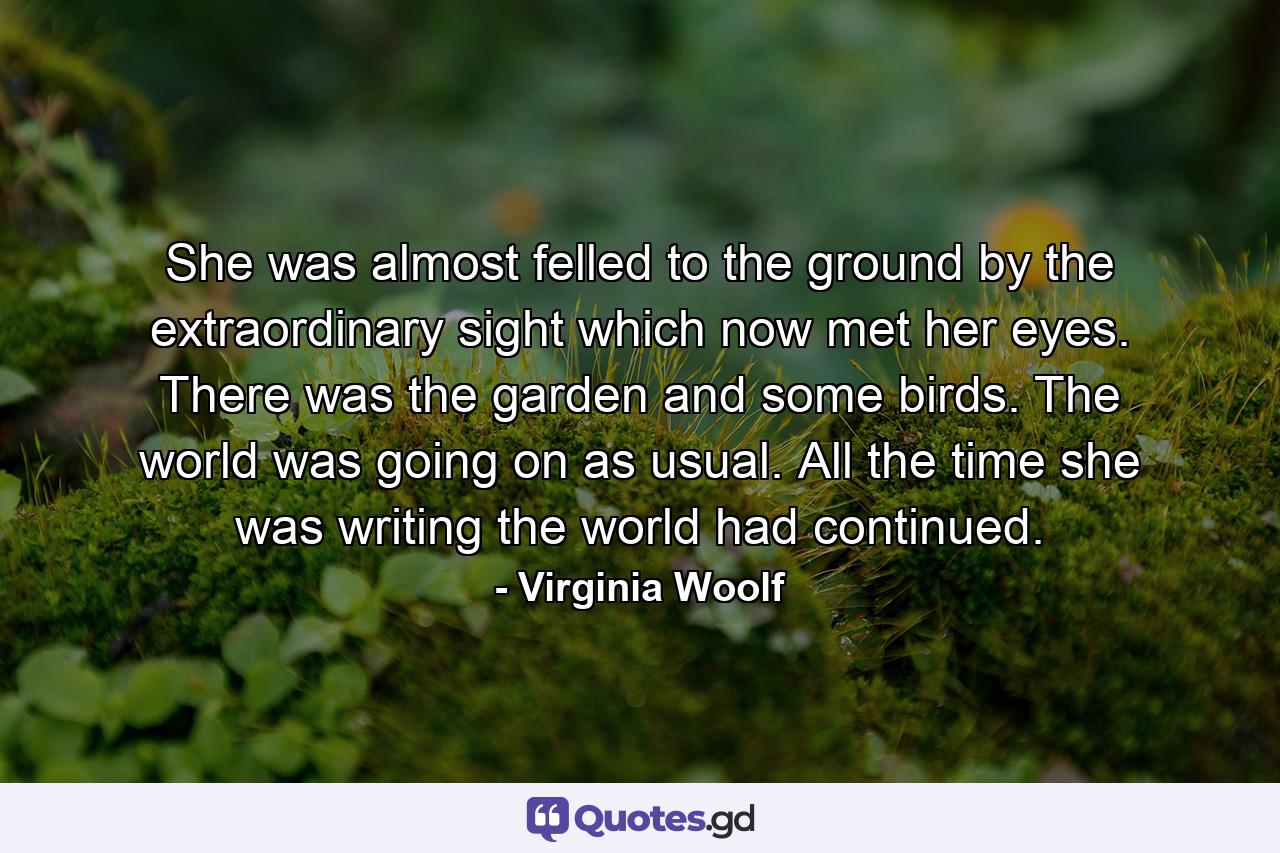 She was almost felled to the ground by the extraordinary sight which now met her eyes. There was the garden and some birds. The world was going on as usual. All the time she was writing the world had continued. - Quote by Virginia Woolf
