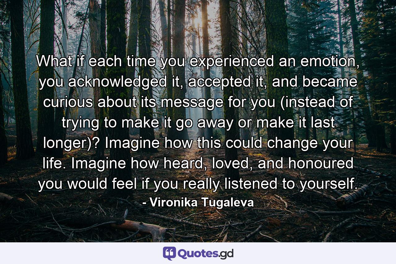 What if each time you experienced an emotion, you acknowledged it, accepted it, and became curious about its message for you (instead of trying to make it go away or make it last longer)? Imagine how this could change your life. Imagine how heard, loved, and honoured you would feel if you really listened to yourself. - Quote by Vironika Tugaleva