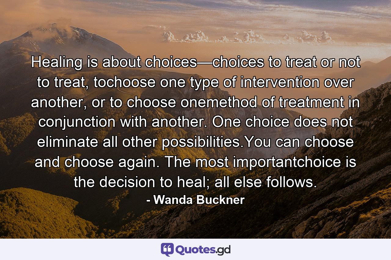 Healing is about choices—choices to treat or not to treat, tochoose one type of intervention over another, or to choose onemethod of treatment in conjunction with another. One choice does not eliminate all other possibilities.You can choose and choose again. The most importantchoice is the decision to heal; all else follows. - Quote by Wanda Buckner