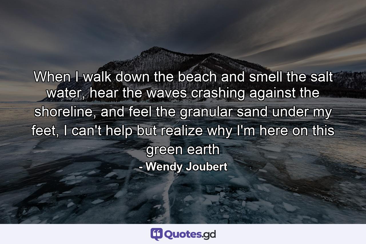 When I walk down the beach and smell the salt water, hear the waves crashing against the shoreline, and feel the granular sand under my feet, I can't help but realize why I'm here on this green earth - Quote by Wendy Joubert