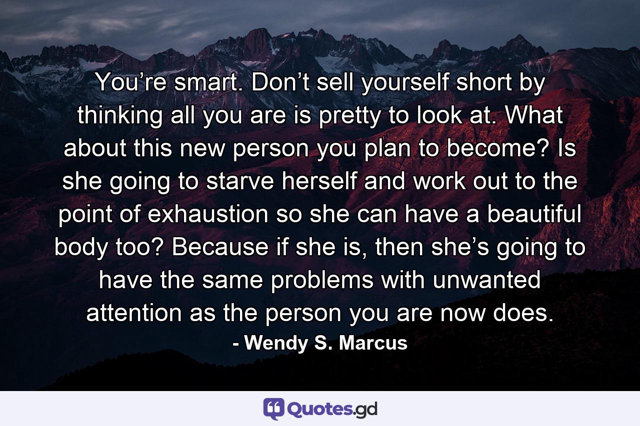 You’re smart. Don’t sell yourself short by thinking all you are is pretty to look at. What about this new person you plan to become? Is she going to starve herself and work out to the point of exhaustion so she can have a beautiful body too? Because if she is, then she’s going to have the same problems with unwanted attention as the person you are now does. - Quote by Wendy S. Marcus