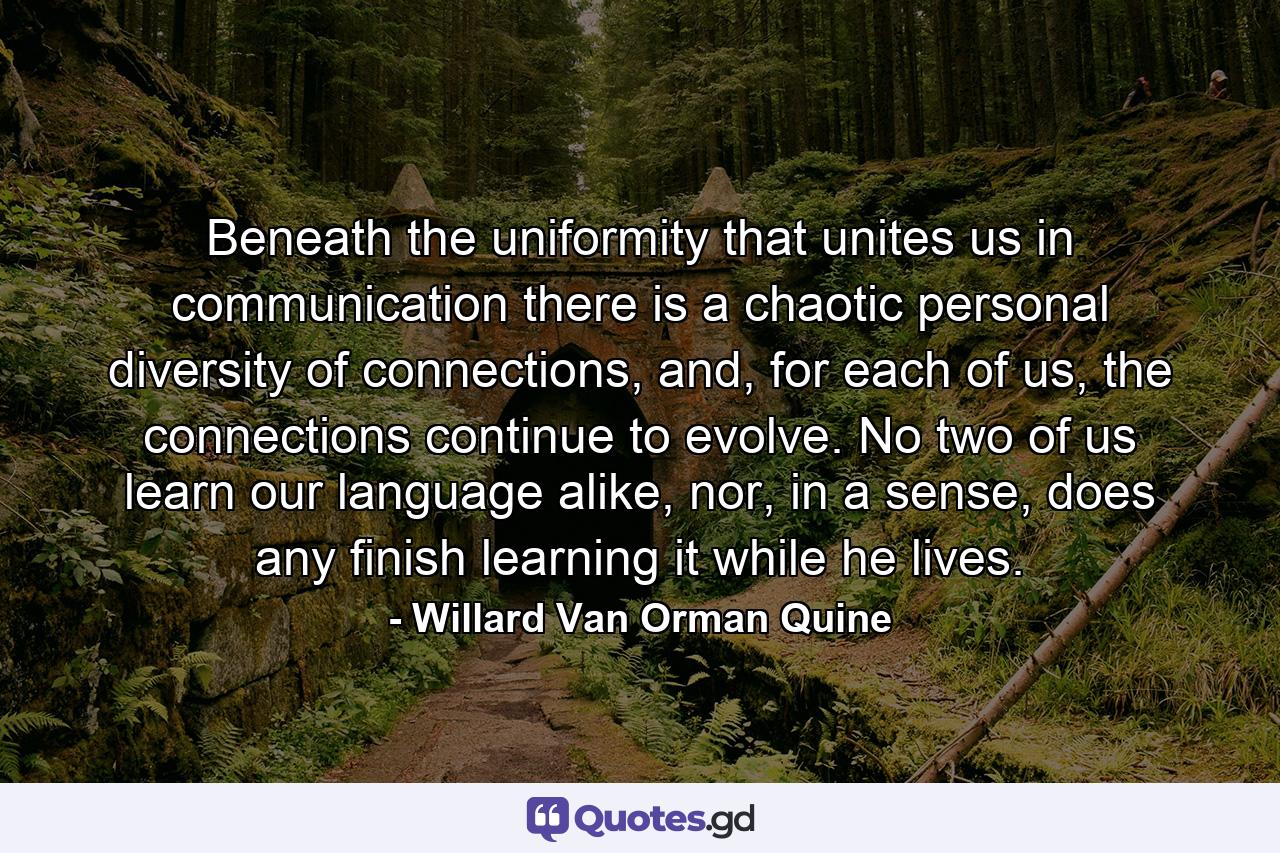 Beneath the uniformity that unites us in communication there is a chaotic personal diversity of connections, and, for each of us, the connections continue to evolve. No two of us learn our language alike, nor, in a sense, does any finish learning it while he lives. - Quote by Willard Van Orman Quine