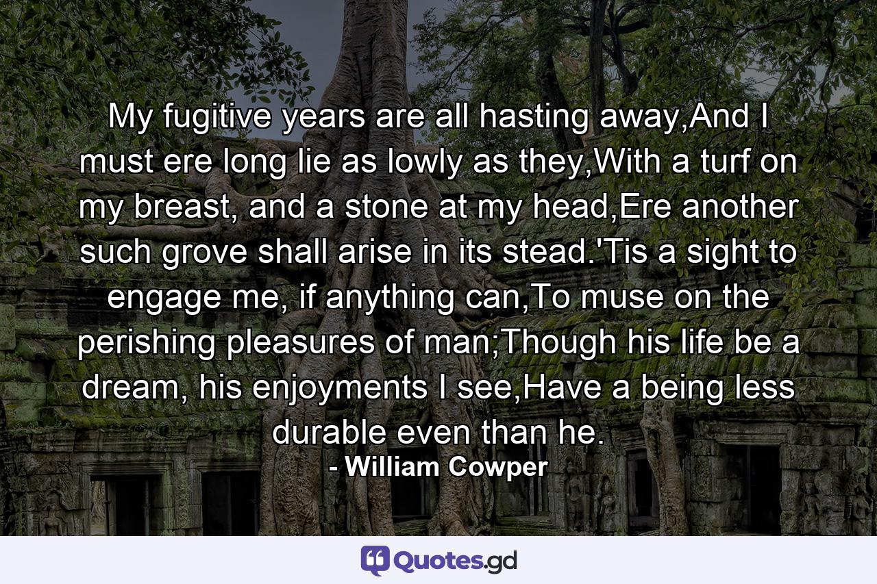 My fugitive years are all hasting away,And I must ere long lie as lowly as they,With a turf on my breast, and a stone at my head,Ere another such grove shall arise in its stead.'Tis a sight to engage me, if anything can,To muse on the perishing pleasures of man;Though his life be a dream, his enjoyments I see,Have a being less durable even than he. - Quote by William Cowper