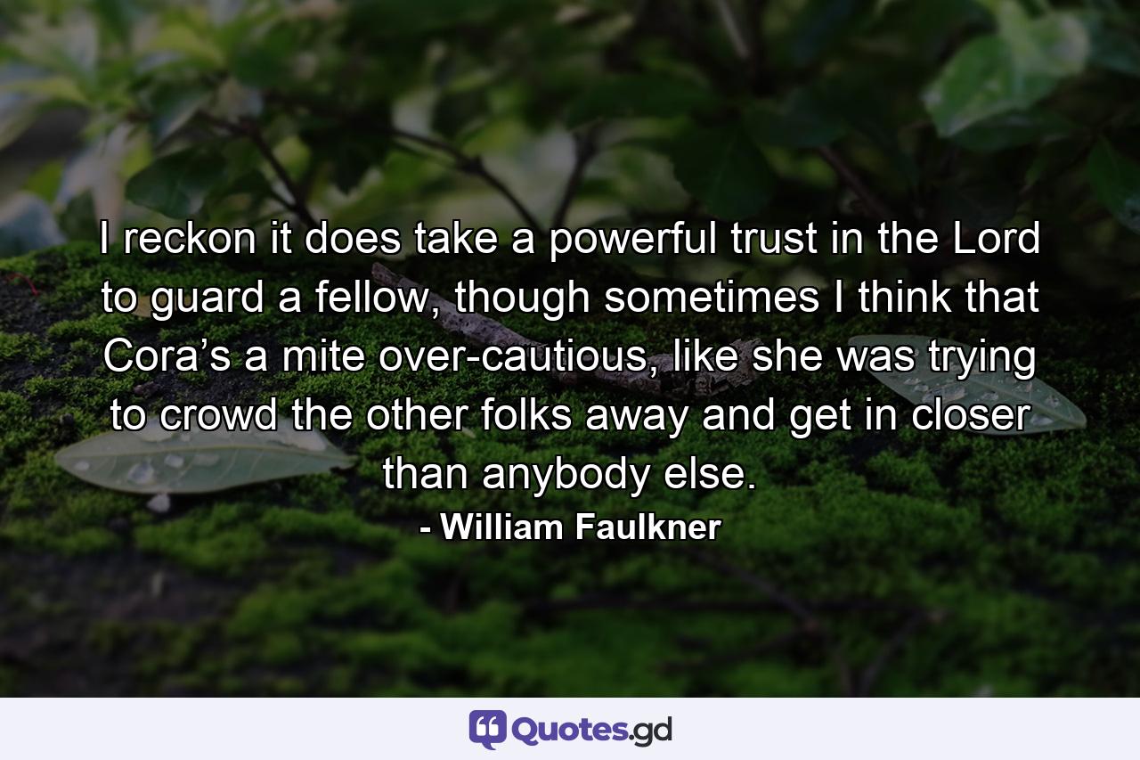 I reckon it does take a powerful trust in the Lord to guard a fellow, though sometimes I think that Cora’s a mite over-cautious, like she was trying to crowd the other folks away and get in closer than anybody else. - Quote by William Faulkner