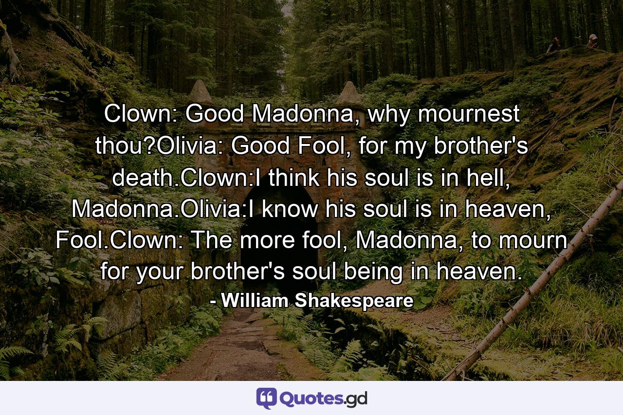 Clown: Good Madonna, why mournest thou?Olivia: Good Fool, for my brother's death.Clown:I think his soul is in hell, Madonna.Olivia:I know his soul is in heaven, Fool.Clown: The more fool, Madonna, to mourn for your brother's soul being in heaven. - Quote by William Shakespeare