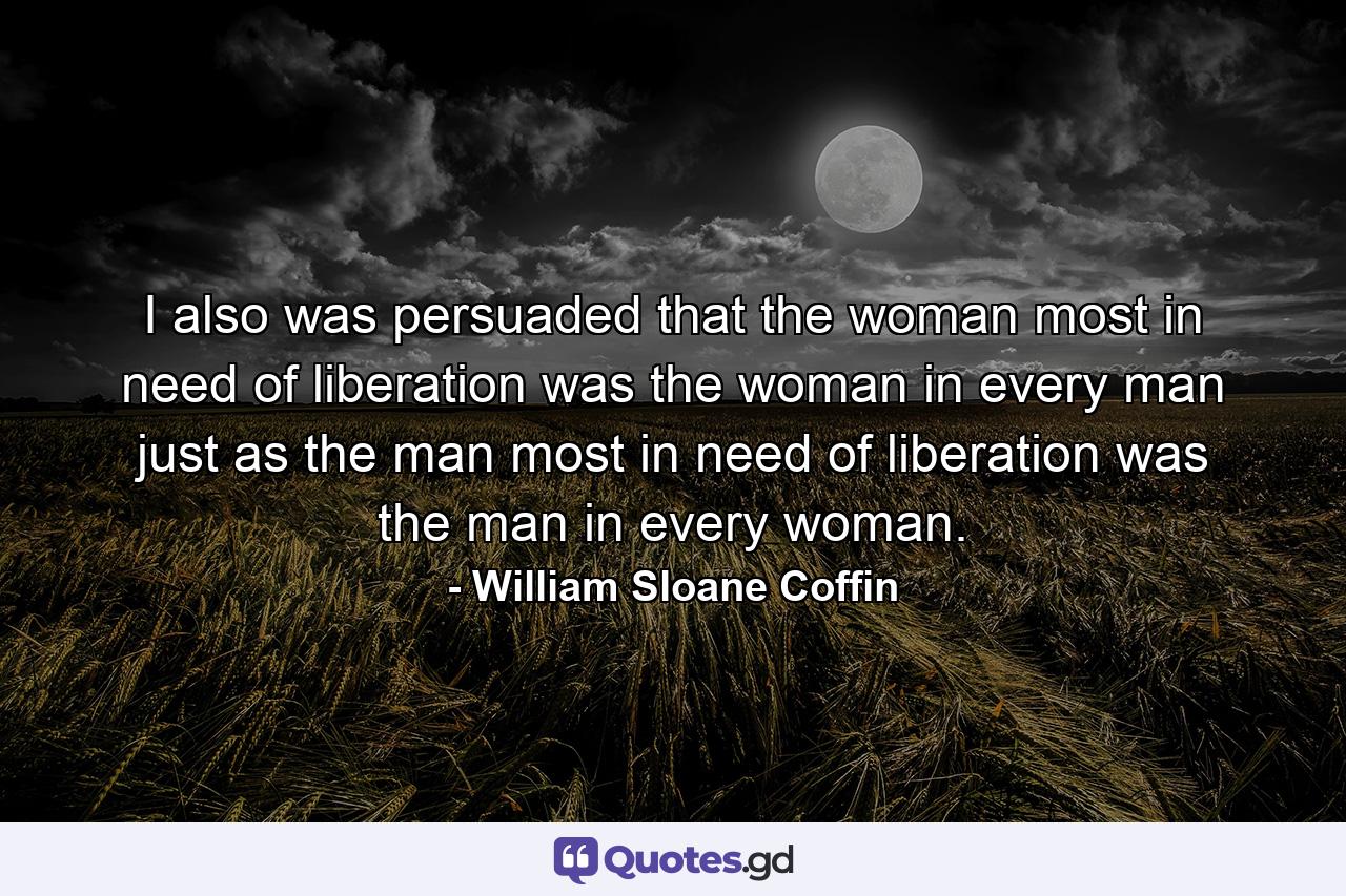 I also was persuaded that the woman most in need of liberation was the woman in every man just as the man most in need of liberation was the man in every woman. - Quote by William Sloane Coffin