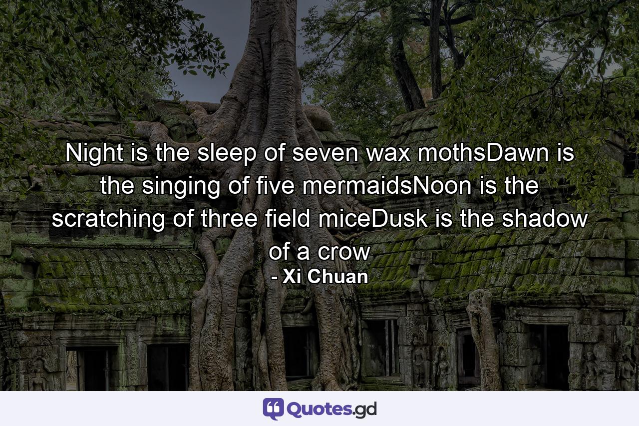 Night is the sleep of seven wax mothsDawn is the singing of five mermaidsNoon is the scratching of three field miceDusk is the shadow of a crow - Quote by Xi Chuan