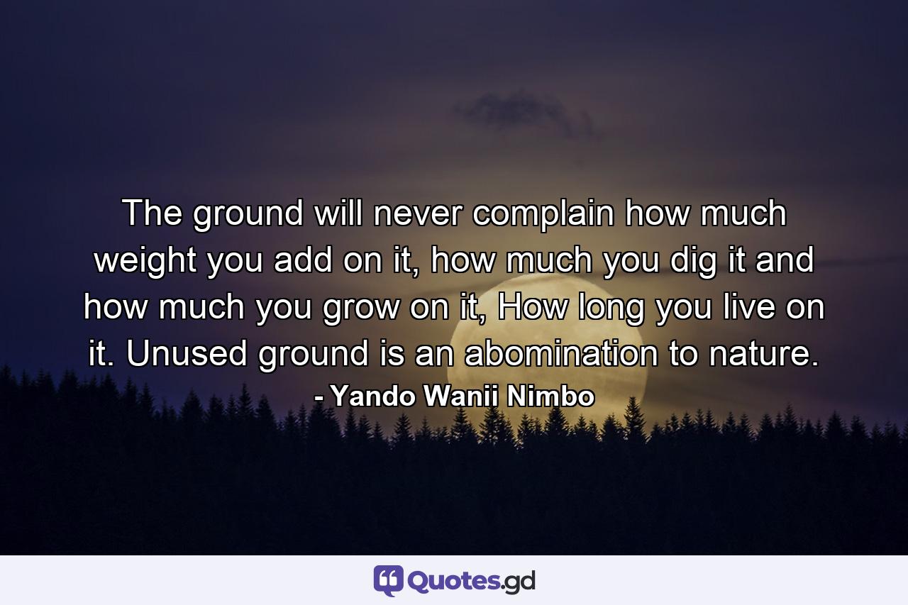 The ground will never complain how much weight you add on it, how much you dig it and how much you grow on it, How long you live on it. Unused ground is an abomination to nature. - Quote by Yando Wanii Nimbo