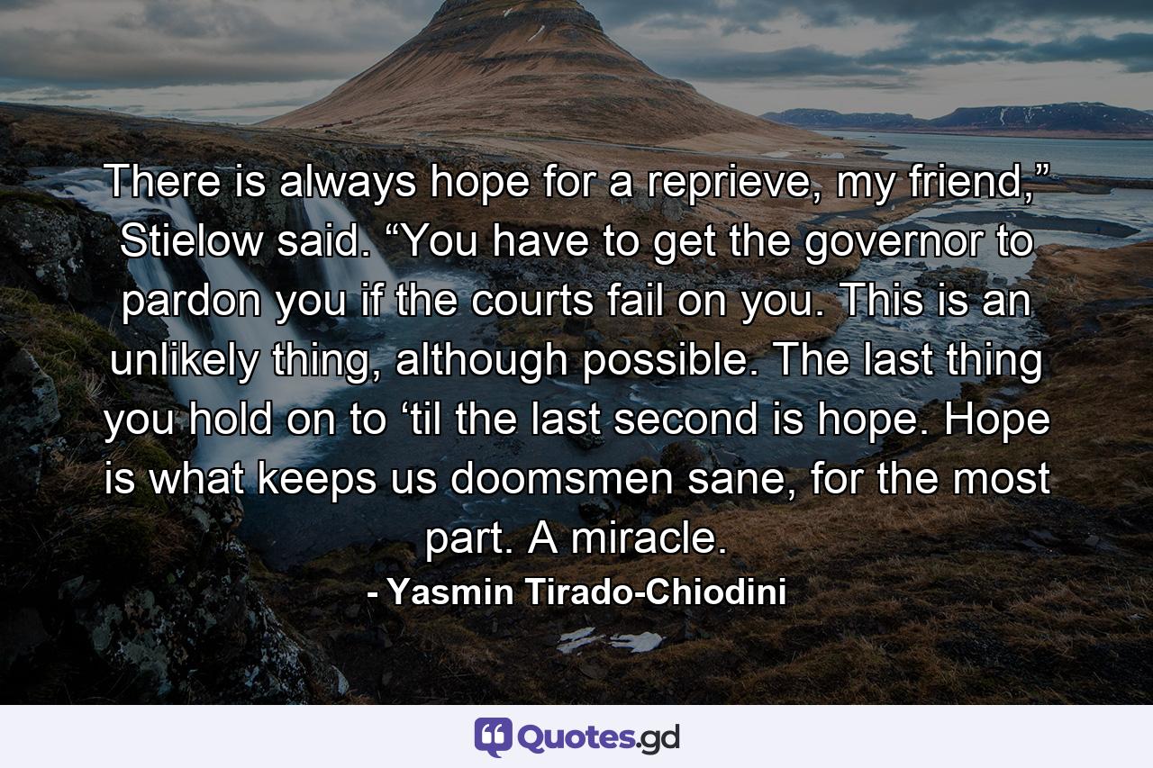 There is always hope for a reprieve, my friend,” Stielow said. “You have to get the governor to pardon you if the courts fail on you. This is an unlikely thing, although possible. The last thing you hold on to ‘til the last second is hope. Hope is what keeps us doomsmen sane, for the most part. A miracle. - Quote by Yasmin Tirado-Chiodini