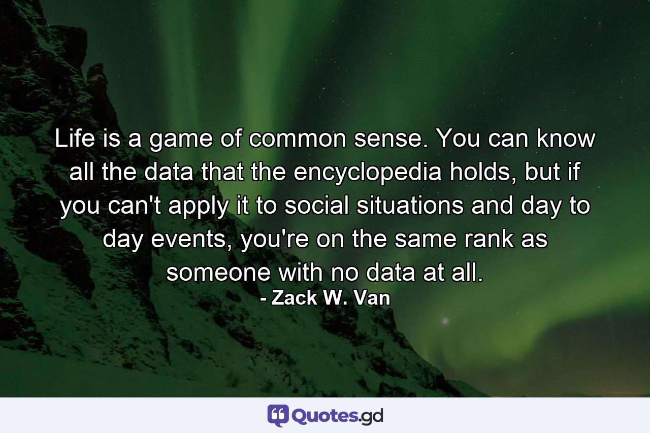 Life is a game of common sense. You can know all the data that the encyclopedia holds, but if you can't apply it to social situations and day to day events, you're on the same rank as someone with no data at all. - Quote by Zack W. Van