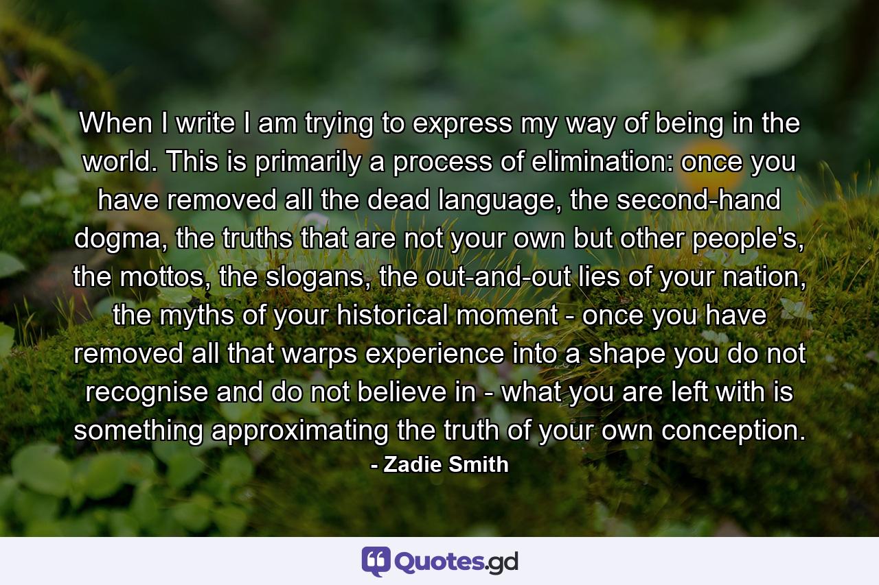 When I write I am trying to express my way of being in the world. This is primarily a process of elimination: once you have removed all the dead language, the second-hand dogma, the truths that are not your own but other people's, the mottos, the slogans, the out-and-out lies of your nation, the myths of your historical moment - once you have removed all that warps experience into a shape you do not recognise and do not believe in - what you are left with is something approximating the truth of your own conception. - Quote by Zadie Smith