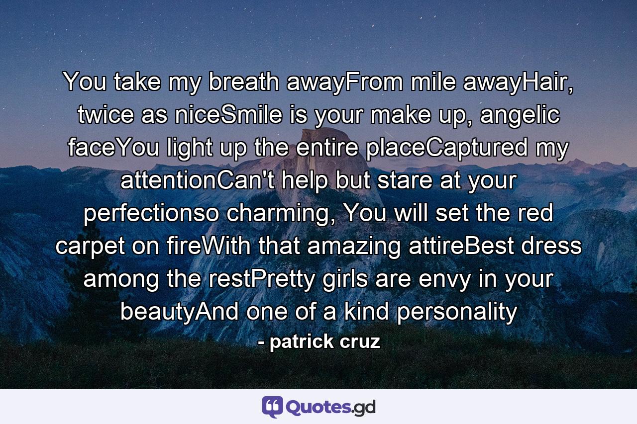 You take my breath awayFrom mile awayHair, twice as niceSmile is your make up, angelic faceYou light up the entire placeCaptured my attentionCan't help but stare at your perfectionso charming, You will set the red carpet on fireWith that amazing attireBest dress among the restPretty girls are envy in your beautyAnd one of a kind personality - Quote by patrick cruz