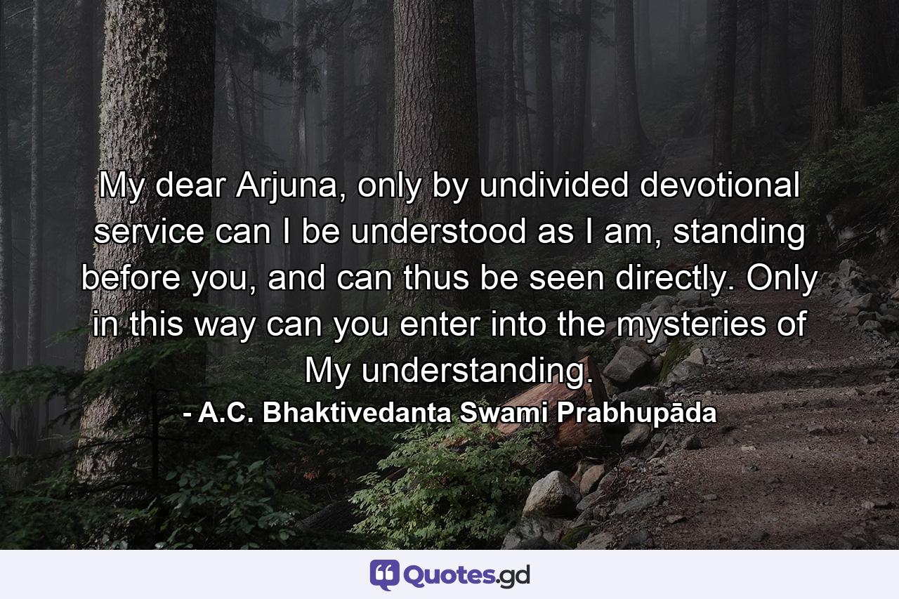 My dear Arjuna, only by undivided devotional service can I be understood as I am, standing before you, and can thus be seen directly. Only in this way can you enter into the mysteries of My understanding. - Quote by A.C. Bhaktivedanta Swami Prabhupāda