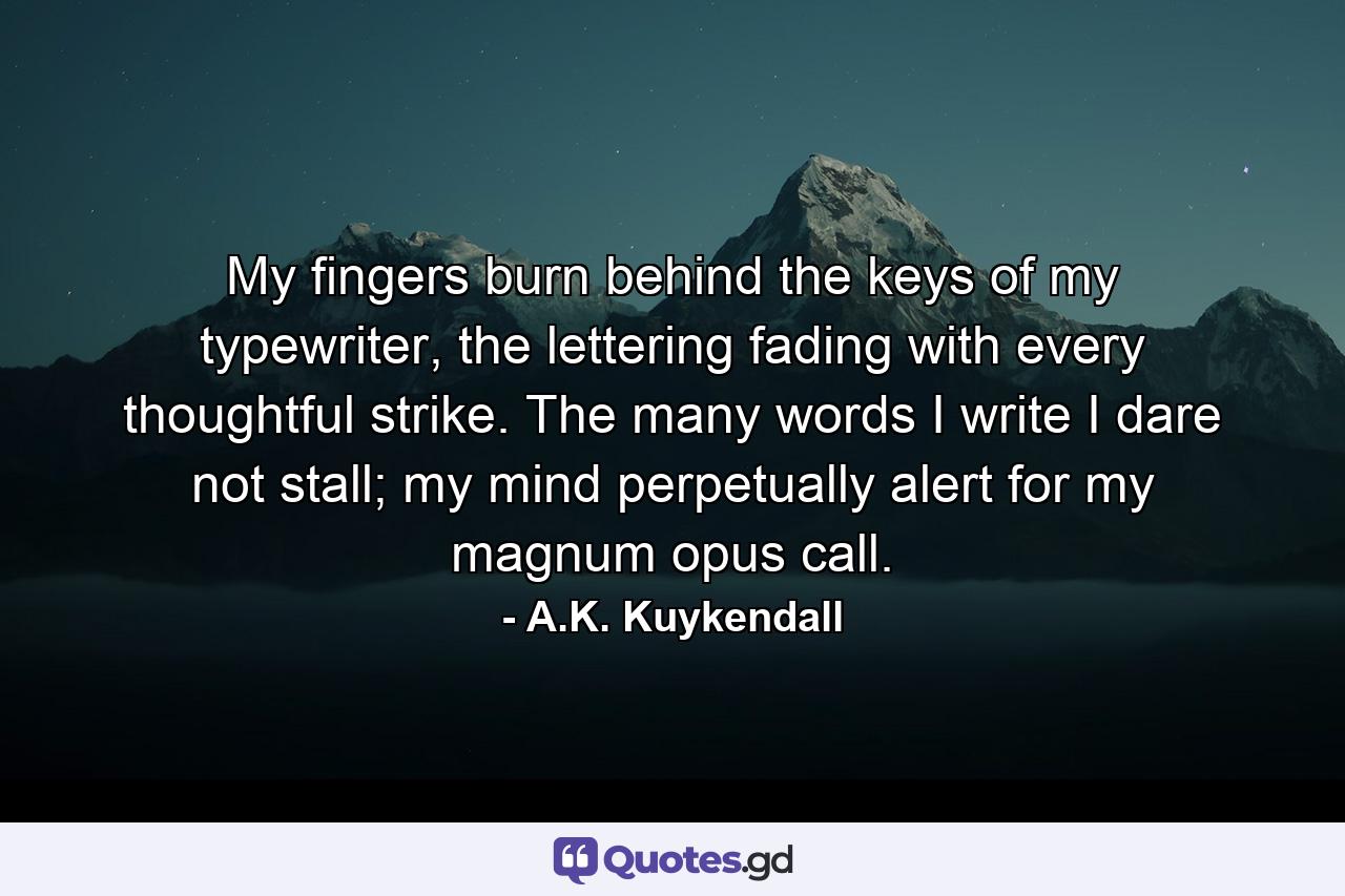 My fingers burn behind the keys of my typewriter, the lettering fading with every thoughtful strike. The many words I write I dare not stall; my mind perpetually alert for my magnum opus call. - Quote by A.K. Kuykendall