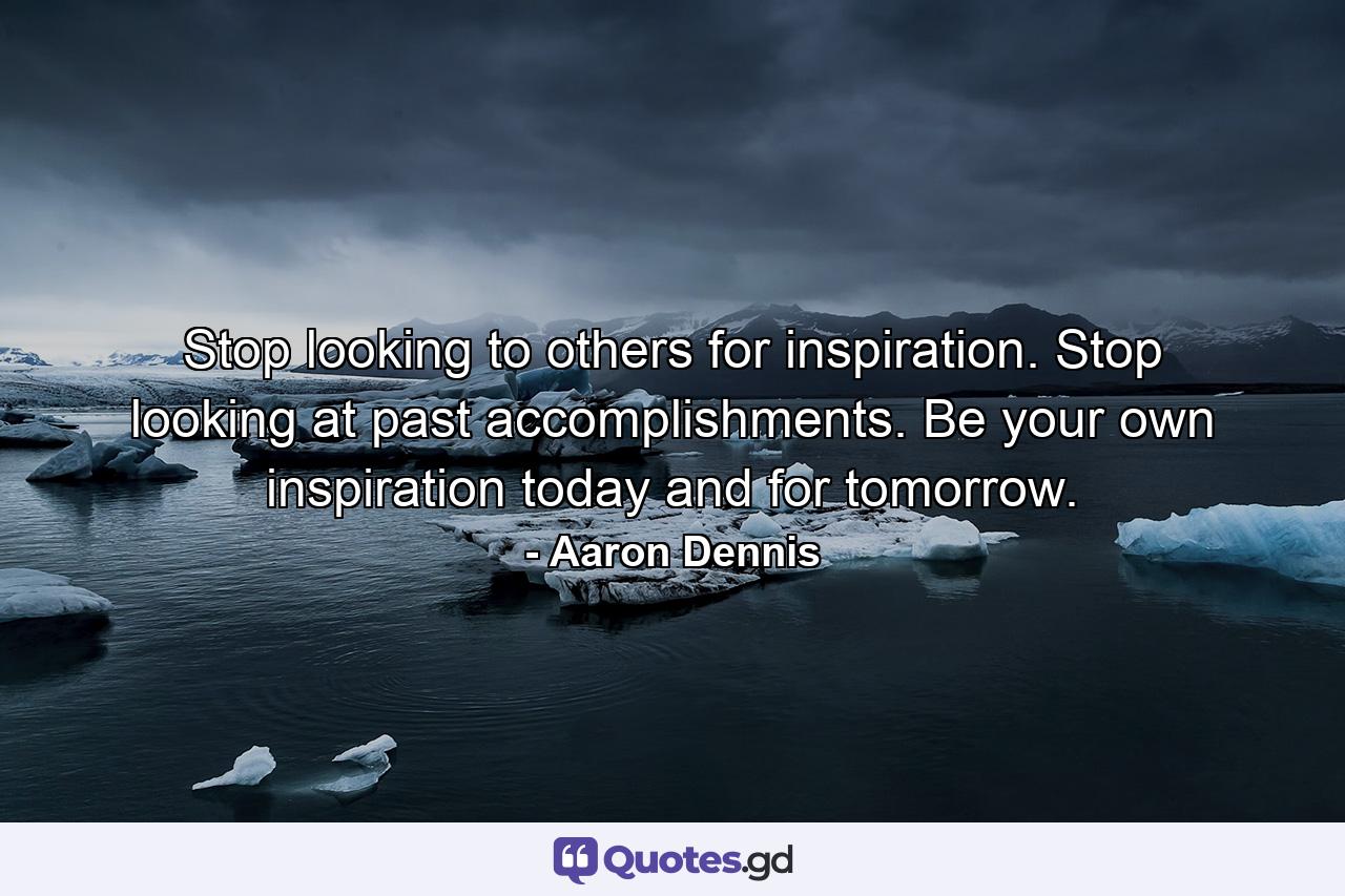 Stop looking to others for inspiration. Stop looking at past accomplishments. Be your own inspiration today and for tomorrow. - Quote by Aaron Dennis