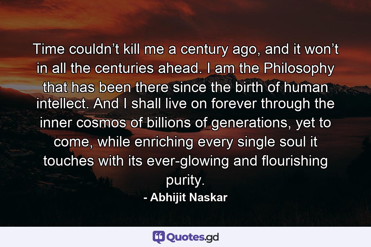 Time couldn’t kill me a century ago, and it won’t in all the centuries ahead. I am the Philosophy that has been there since the birth of human intellect. And I shall live on forever through the inner cosmos of billions of generations, yet to come, while enriching every single soul it touches with its ever-glowing and flourishing purity. - Quote by Abhijit Naskar