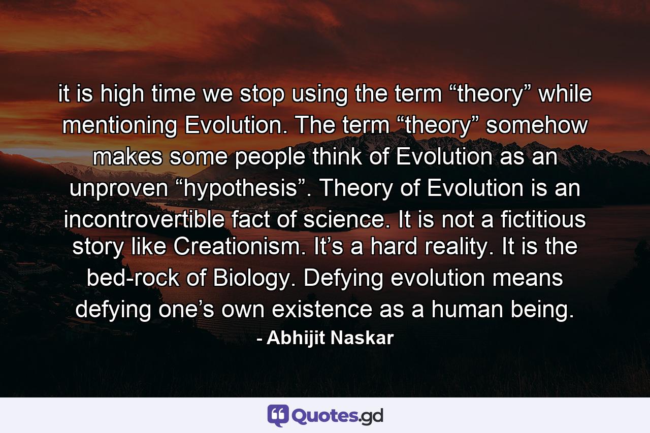 it is high time we stop using the term “theory” while mentioning Evolution. The term “theory” somehow makes some people think of Evolution as an unproven “hypothesis”. Theory of Evolution is an incontrovertible fact of science. It is not a fictitious story like Creationism. It’s a hard reality. It is the bed-rock of Biology. Defying evolution means defying one’s own existence as a human being. - Quote by Abhijit Naskar