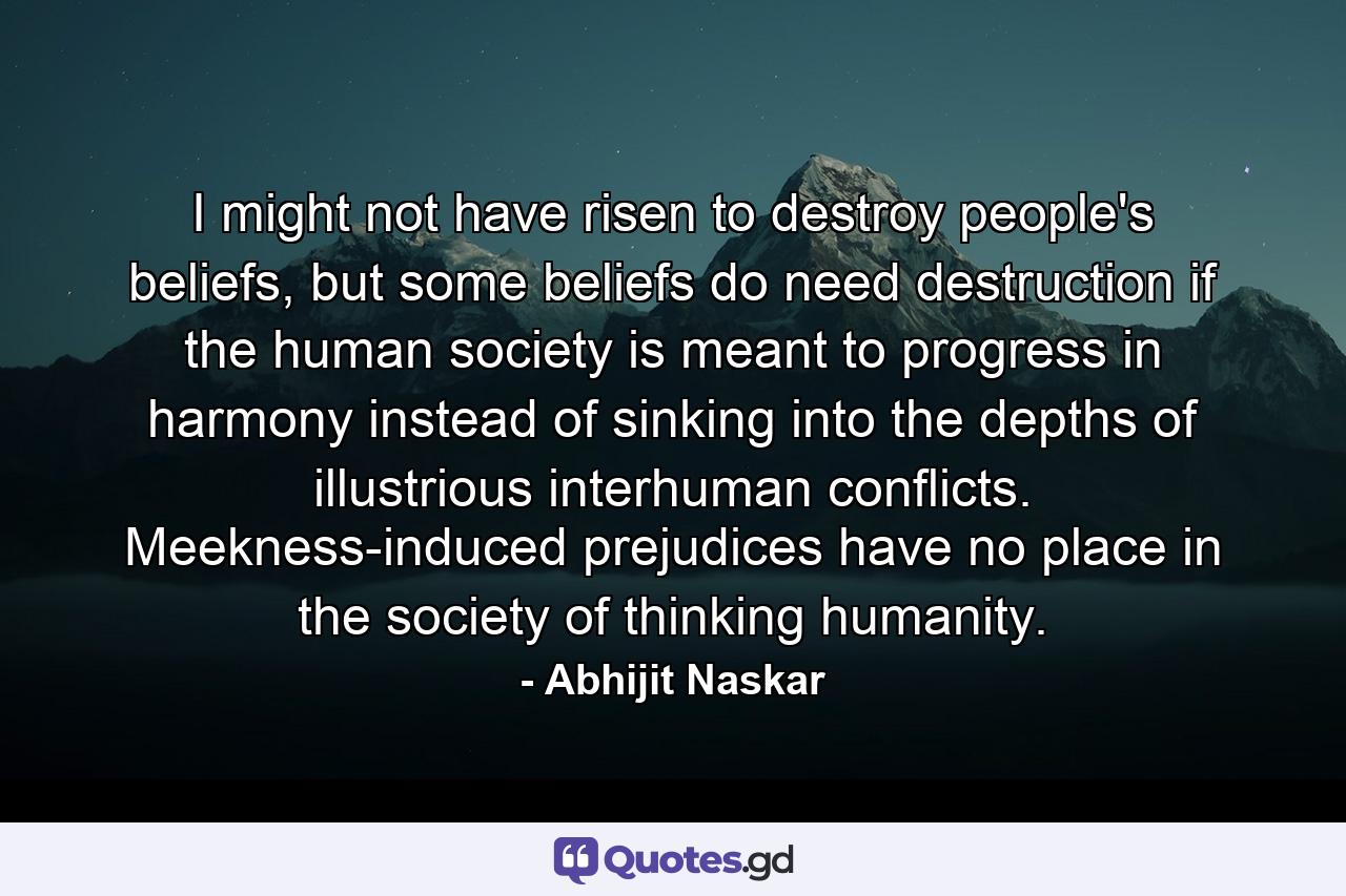 I might not have risen to destroy people's beliefs, but some beliefs do need destruction if the human society is meant to progress in harmony instead of sinking into the depths of illustrious interhuman conflicts. Meekness-induced prejudices have no place in the society of thinking humanity. - Quote by Abhijit Naskar