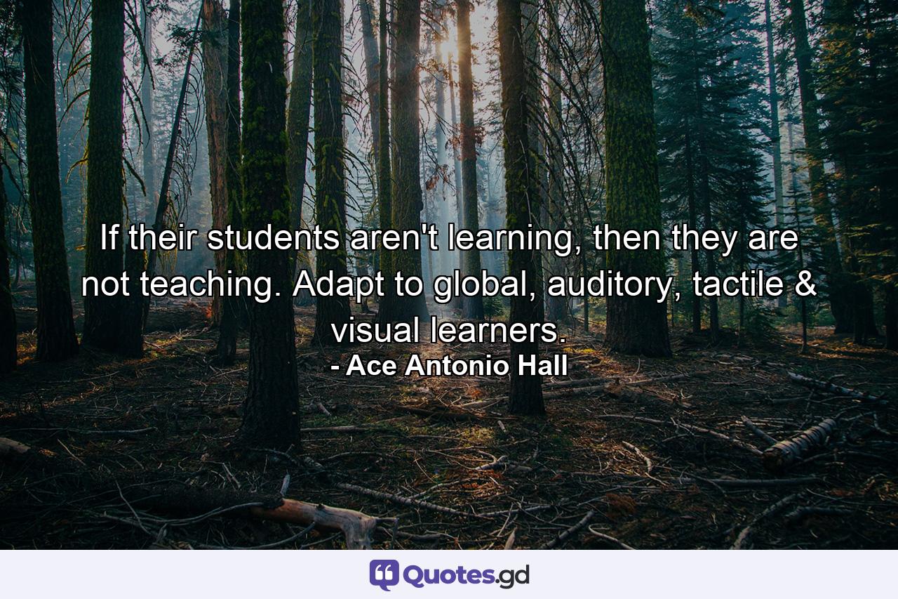 If their students aren't learning, then they are not teaching. Adapt to global, auditory, tactile & visual learners. - Quote by Ace Antonio Hall