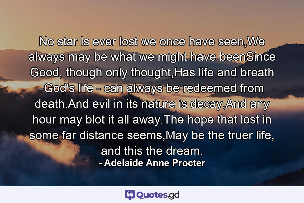 No star is ever lost we once have seen,We always may be what we might have beenSince Good, though only thought,Has life and breath -God's life - can always be redeemed from death.And evil in its nature is decay,And any hour may blot it all away.The hope that lost in some far distance seems,May be the truer life, and this the dream. - Quote by Adelaide Anne Procter