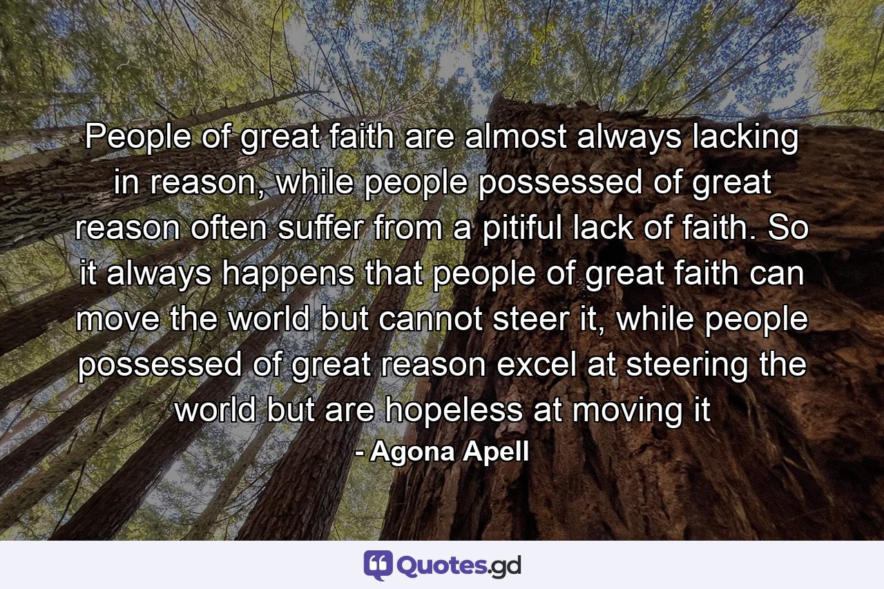 People of great faith are almost always lacking in reason, while people possessed of great reason often suffer from a pitiful lack of faith. So it always happens that people of great faith can move the world but cannot steer it, while people possessed of great reason excel at steering the world but are hopeless at moving it - Quote by Agona Apell