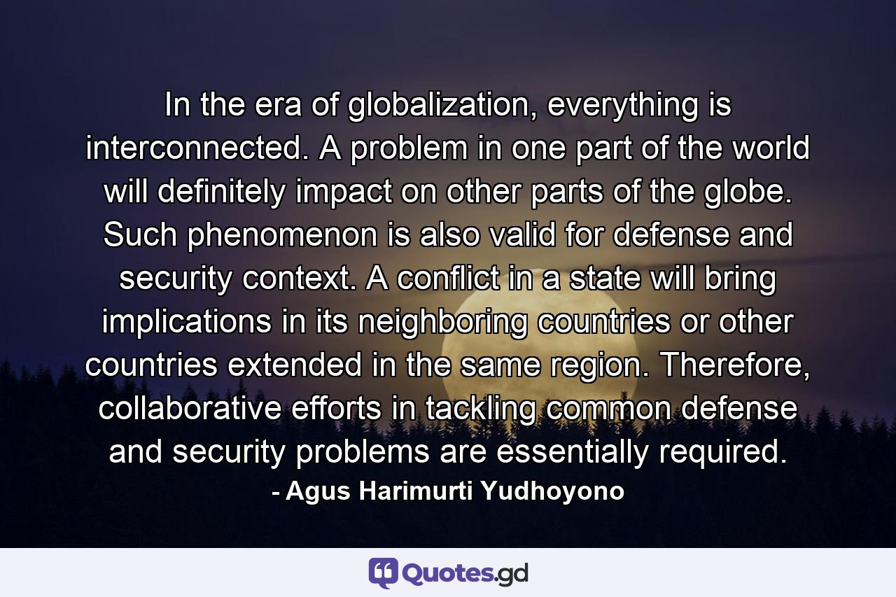 In the era of globalization, everything is interconnected. A problem in one part of the world will definitely impact on other parts of the globe. Such phenomenon is also valid for defense and security context. A conflict in a state will bring implications in its neighboring countries or other countries extended in the same region. Therefore, collaborative efforts in tackling common defense and security problems are essentially required. - Quote by Agus Harimurti Yudhoyono