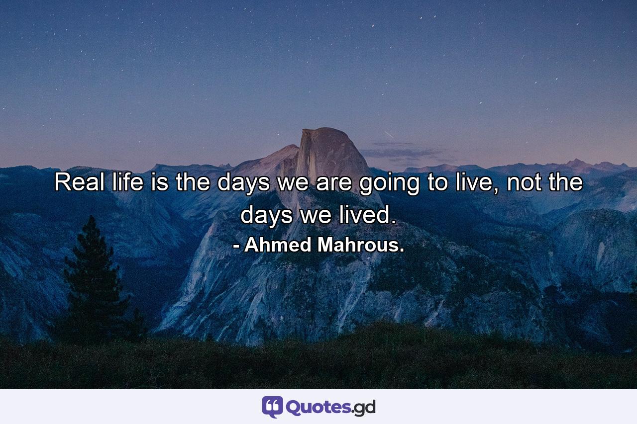 Real life is the days we are going to live, not the days we lived. - Quote by Ahmed Mahrous.