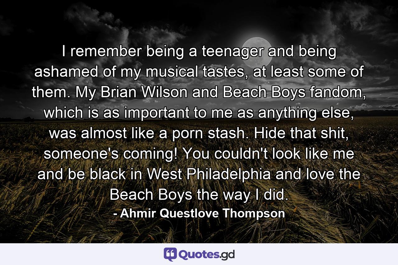 I remember being a teenager and being ashamed of my musical tastes, at least some of them. My Brian Wilson and Beach Boys fandom, which is as important to me as anything else, was almost like a porn stash. Hide that shit, someone's coming! You couldn't look like me and be black in West Philadelphia and love the Beach Boys the way I did. - Quote by Ahmir Questlove Thompson