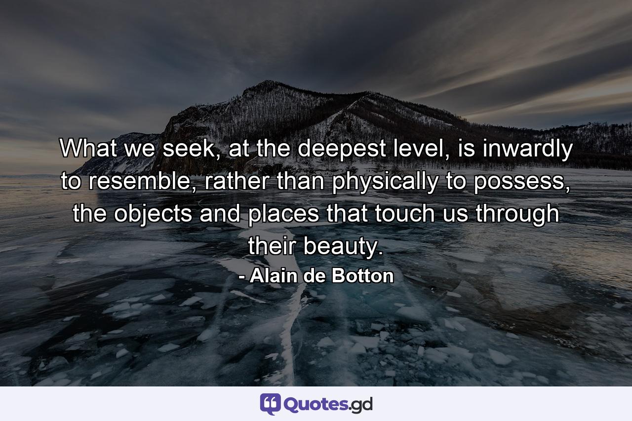 What we seek, at the deepest level, is inwardly to resemble, rather than physically to possess, the objects and places that touch us through their beauty. - Quote by Alain de Botton