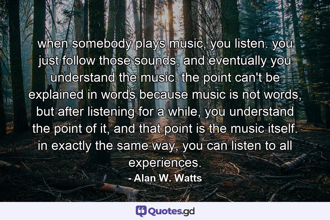 when somebody plays music, you listen. you just follow those sounds, and eventually you understand the music. the point can't be explained in words because music is not words, but after listening for a while, you understand the point of it, and that point is the music itself. in exactly the same way, you can listen to all experiences. - Quote by Alan W. Watts