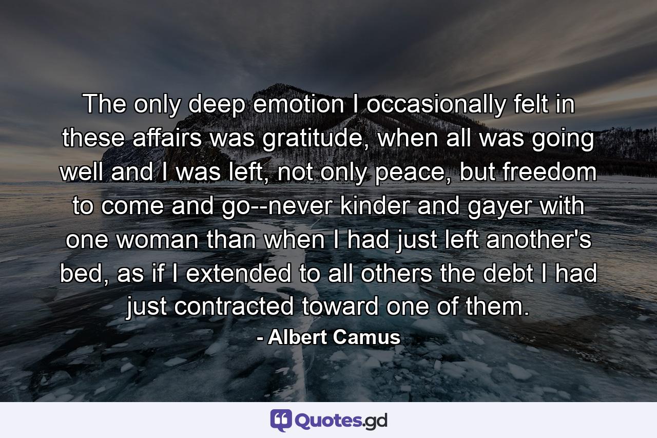 The only deep emotion I occasionally felt in these affairs was gratitude, when all was going well and I was left, not only peace, but freedom to come and go--never kinder and gayer with one woman than when I had just left another's bed, as if I extended to all others the debt I had just contracted toward one of them. - Quote by Albert Camus