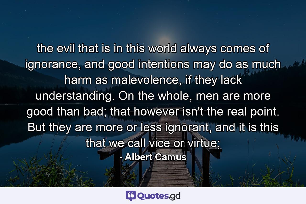 the evil that is in this world always comes of ignorance, and good intentions may do as much harm as malevolence, if they lack understanding. On the whole, men are more good than bad; that however isn't the real point. But they are more or less ignorant, and it is this that we call vice or virtue; - Quote by Albert Camus