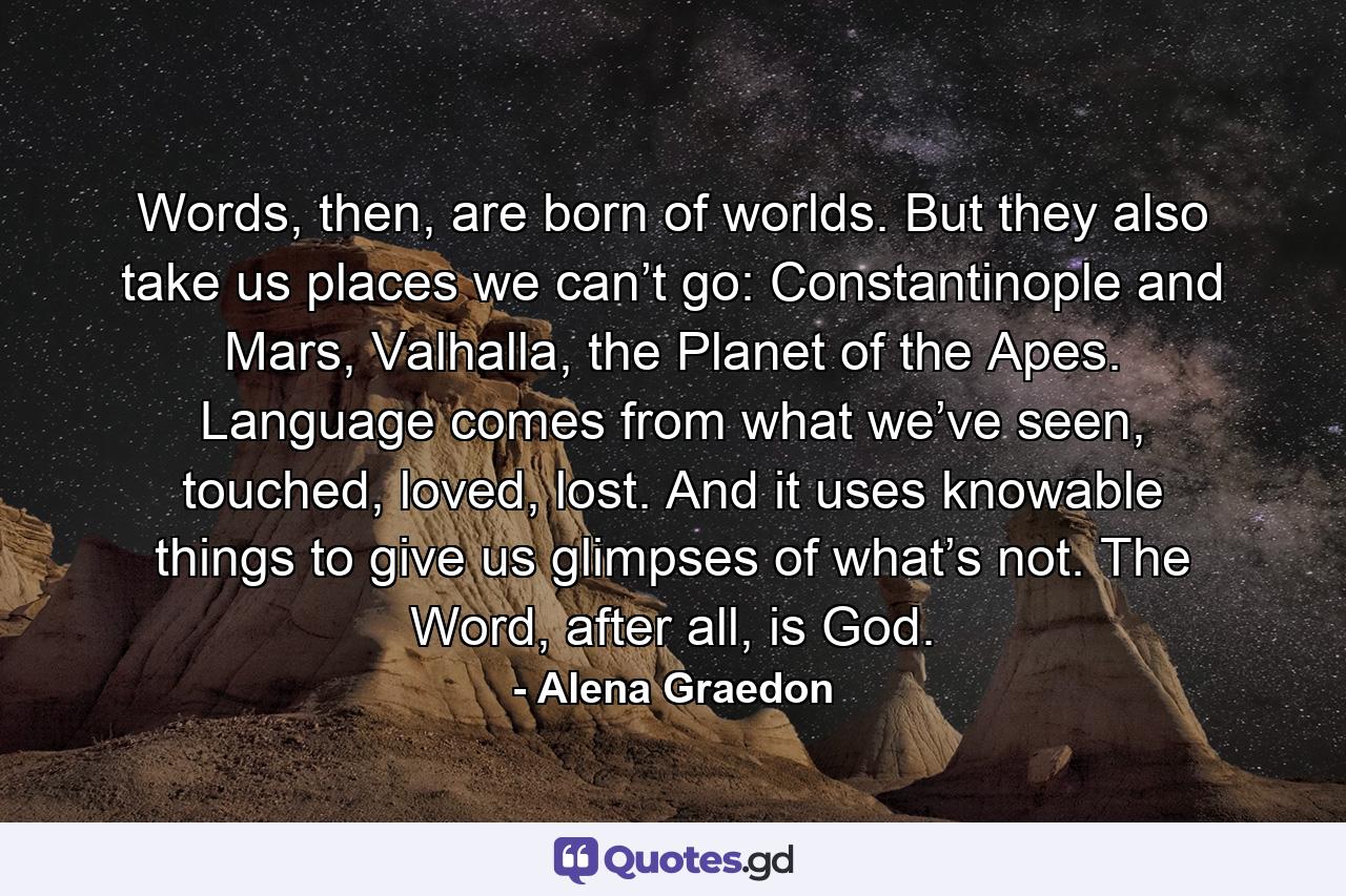 Words, then, are born of worlds. But they also take us places we can’t go: Constantinople and Mars, Valhalla, the Planet of the Apes. Language comes from what we’ve seen, touched, loved, lost. And it uses knowable things to give us glimpses of what’s not. The Word, after all, is God. - Quote by Alena Graedon