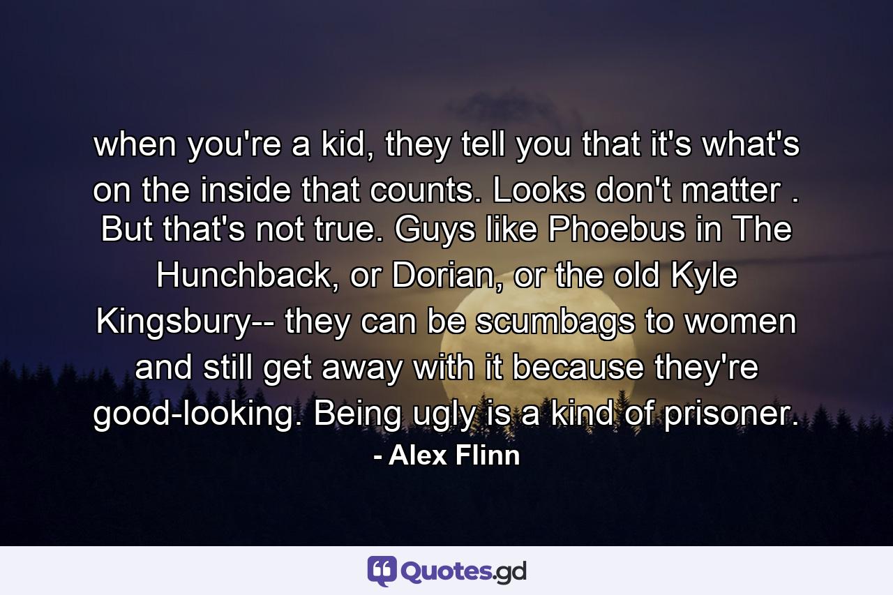 when you're a kid, they tell you that it's what's on the inside that counts. Looks don't matter . But that's not true. Guys like Phoebus in The Hunchback, or Dorian, or the old Kyle Kingsbury-- they can be scumbags to women and still get away with it because they're good-looking. Being ugly is a kind of prisoner. - Quote by Alex Flinn