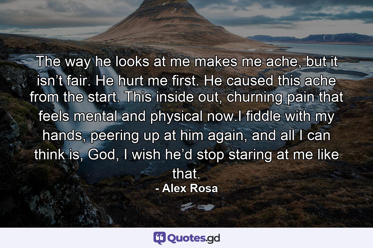 The way he looks at me makes me ache, but it isn’t fair. He hurt me first. He caused this ache from the start. This inside out, churning pain that feels mental and physical now.I fiddle with my hands, peering up at him again, and all I can think is, God, I wish he’d stop staring at me like that. - Quote by Alex Rosa