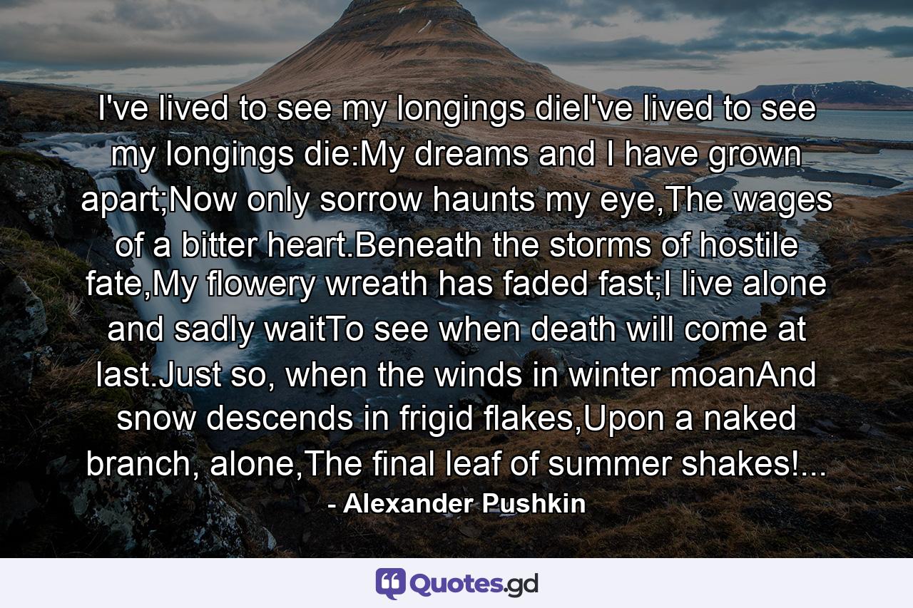 I've lived to see my longings dieI've lived to see my longings die:My dreams and I have grown apart;Now only sorrow haunts my eye,The wages of a bitter heart.Beneath the storms of hostile fate,My flowery wreath has faded fast;I live alone and sadly waitTo see when death will come at last.Just so, when the winds in winter moanAnd snow descends in frigid flakes,Upon a naked branch, alone,The final leaf of summer shakes!... - Quote by Alexander Pushkin